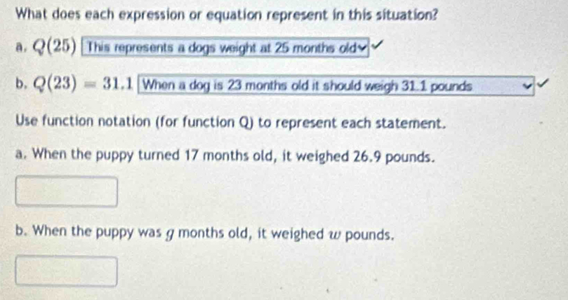 What does each expression or equation represent in this situation?
a.  )(25) This represents a dogs weight at 25 months old
b. Q(23)=31.1 When a dog is 23 months old it should weigh 31.1 pounds
Use function notation (for function Q) to represent each statement.
a. When the puppy turned 17 months old, it weighed 26.9 pounds.
b. When the puppy was g months old, it weighed w pounds.