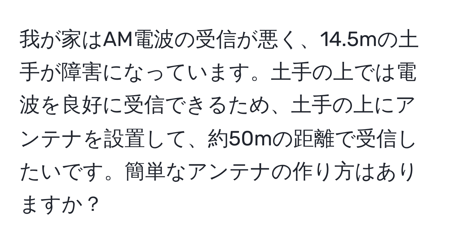 我が家はAM電波の受信が悪く、14.5mの土手が障害になっています。土手の上では電波を良好に受信できるため、土手の上にアンテナを設置して、約50mの距離で受信したいです。簡単なアンテナの作り方はありますか？