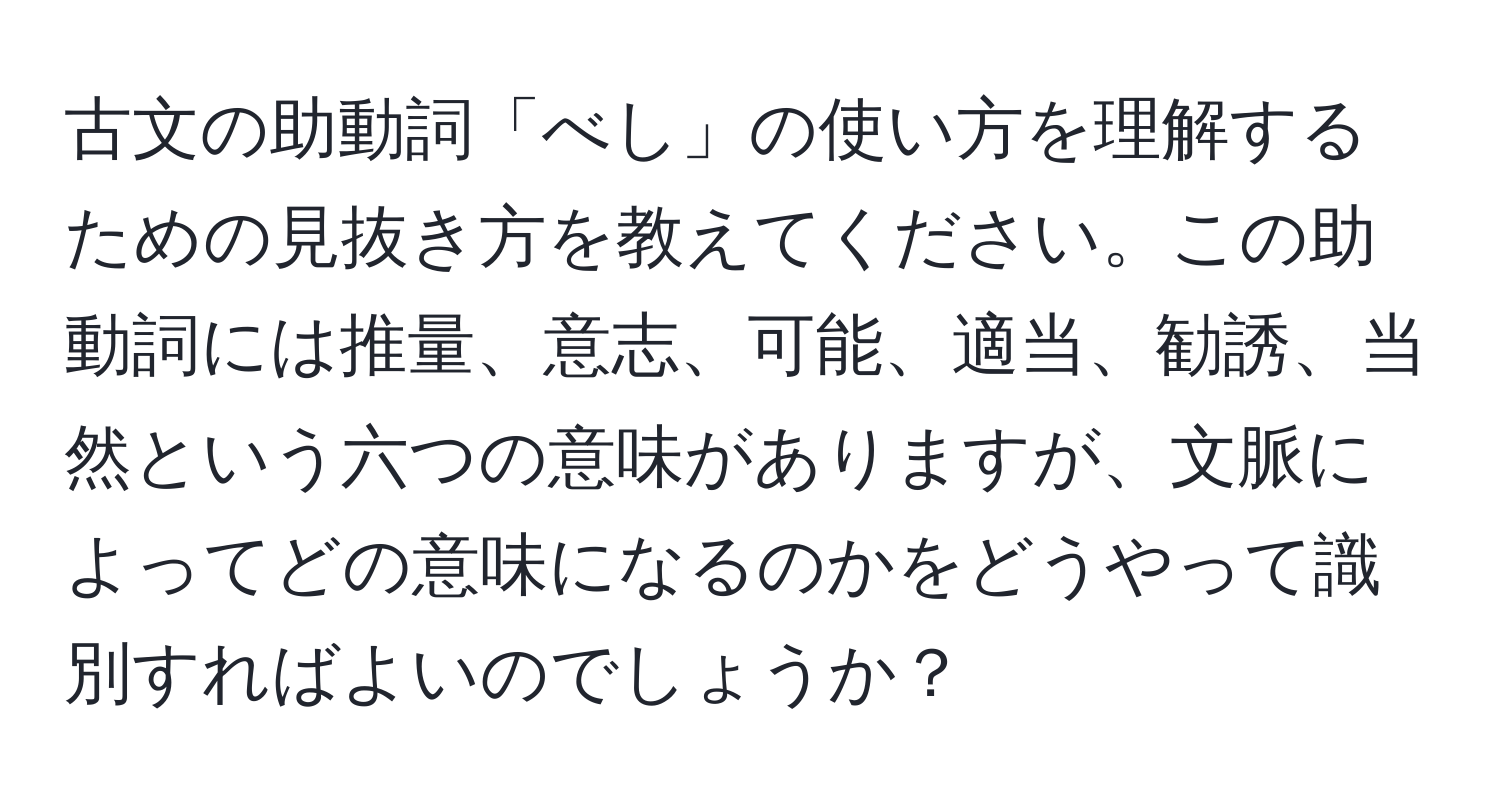 古文の助動詞「べし」の使い方を理解するための見抜き方を教えてください。この助動詞には推量、意志、可能、適当、勧誘、当然という六つの意味がありますが、文脈によってどの意味になるのかをどうやって識別すればよいのでしょうか？