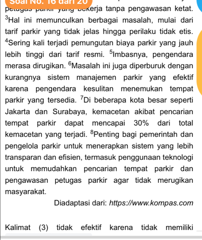 Soai No. 1º đar 20 
petugas parkr yang bekerja tanpa pengawasan ketat. 
*Hal ini memunculkan berbagai masalah, mulai dari 
tarif parkir yang tidak jelas hingga perilaku tidak etis. 
⁴Sering kali terjadi pemungutan biaya parkir yang jauh 
lebih tinggi dari tarif resmi. ⁵Imbasnya, pengendara 
merasa dirugikan. °Masalah ini juga diperburuk dengan 
kurangnya sistem manajemen parkir yang efektif 
karena pengendara kesulitan menemukan tempat 
parkir yang tersedia. 'Di beberapa kota besar seperti 
Jakarta dan Surabaya, kemacetan akibat pencarian 
tempat parkir dapat mencapai 30% dari total 
kemacetan yang terjadi. 8 *Penting bagi pemerintah dan 
pengelola parkir untuk menerapkan sistem yang lebih 
transparan dan efisien, termasuk penggunaan teknologi 
untuk memudahkan pencarian tempat parkir dan 
pengawasan petugas parkir agar tidak merugikan 
masyarakat. 
Diadaptasi dari: https://www.kompas.com 
Kalimat (3) tidak efektif karena tidak memiliki