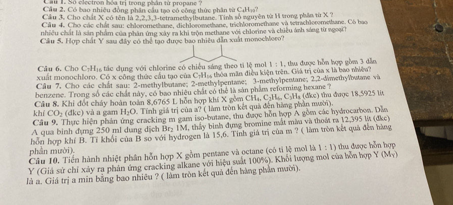 Cầu 1. Số electron hóa trị trong phân tử propane ?
Câu 2. Có bao nhiêu đồng phân cầu tạo có công thức phân tử C_4H_10 ?
Câu 3. Cho chất X có tên là 2,2,3,3-tetramethylbutane. Tính số nguyên từ H trong phân tử X ?
Câu 4. Cho các chất sau: chloromethane, dichloromethane, trichloromethane và tetrachloromethane. Có bao
nhiêu chất là sản phẩm của phản ứng xảy ra khi trộn methane với chlorine và chiếu ánh sáng từ ngoại?
Câu 5. Hợp chất Y sau đây có thể tạo được bao nhiêu dẫn xuất monochloro?
Câu 6. Cho C_7H_16 tác dụng với chlorine có chiếu sáng theo tỉ lệ mol 1:1 , thu được hỗn hợp gồm 3 dẫn
xuất monochloro. Có x công thức cấu tạo của ( 7 H thỏa mãn điều kiện trên. Giá trị của x là bao nhiêu?
Câu 7. Cho các chất sau: 2-methylbutane; 2-methylpentane; 3-methylpentane; 2,2-dimethylbutane và
benzene. Trong số các chất này, có bao nhiêu chất có thể là sản phẩm reforming hexane ?
(dkc)
Câu 8. Khi đốt cháy hoàn toàn 8,6765 L hỗn hợp khí X gồm thu được 18,5925 lít
khí CO_2 (đkc) và a gam H_2O 2. Tính giá trị của a? ( làm tròn kết quả đến hàng phần mười). CH_4,C_2H_6,C_3H_8
Câu 9. Thực hiện phản ứng cracking m gam iso-butane, thu được hỗn hợp A gồm các hydrocarbon. Dẫn
A qua bình đựng 250 ml dung dịch Br_2 IM, thấy bình đựng bromine mất màu và thoát ra 12,395 lit (đke)
hỗn hợp khí B. Tỉ khối của B so với hydrogen là 15,6. Tính giá trị của m ? ( làm tròn kết quả đến hàng
phần mười). thu được hỗn hợp
Câu 10. Tiến hành nhiệt phân hỗn hợp X gồm pentane và octane (có tỉ lệ mol là 1:1)
Y (Giả sử chỉ xảy ra phản ứng cracking alkane với hiệu suất 100%). Khối lượng mol của hỗn hợp Y (My)
là a. Giá trị a min bằng bao nhiêu ? ( làm tròn kết quả đến hàng phần mười).