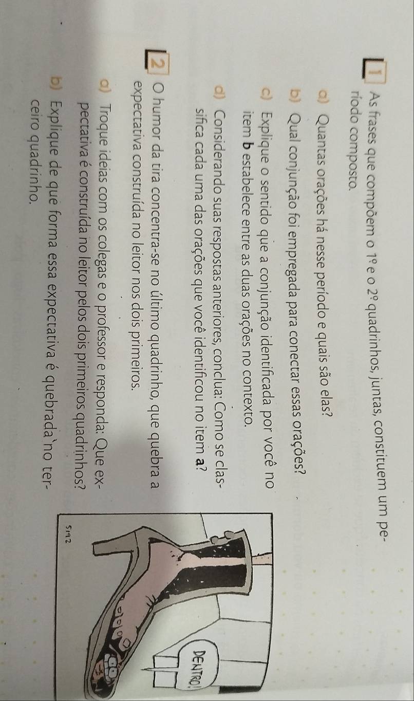 As frases que compõem o 1° e o 2^(_ circ) quadrinhos, juntas, constituem um pe- 
ríodo composto. 
) Quantas orações há nesse período e quais são elas? 
b) Qual conjunção foi empregada para conectar essas orações? 
c) Explique o sentido que a conjunção identificada por você no 
item b estabelece entre as duas orações no contexto. 
d) Considerando suas respostas anteriores, conclua: Como se clas- 
sifica cada uma das orações que você identificou no item a? 
2 O humor da tira concentra-se no último quadrinho, que quebra a 
expectativa construída no leitor nos dois primeiros. 
α) Troque ideias com os colegas e o professor e responda: Que ex- 
pectativa é construída no leitor pelos dois primeiros quadrinhos? 
b) Explique de que forma essa expectativa é quebrada`no ter- 
ceiro quadrinho.