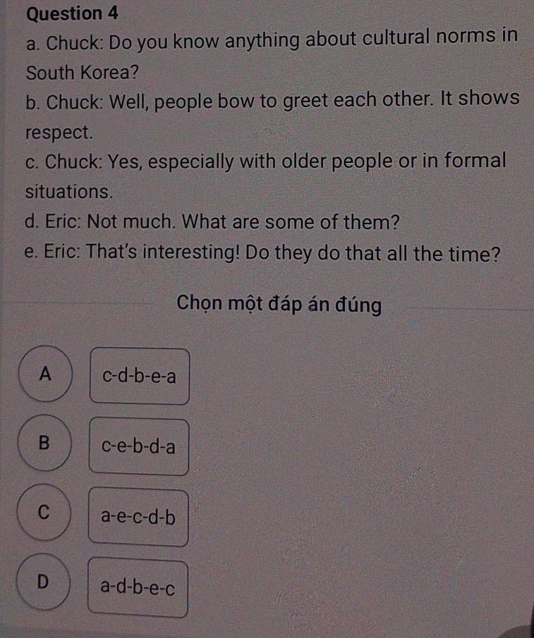 Chuck: Do you know anything about cultural norms in
South Korea?
b. Chuck: Well, people bow to greet each other. It shows
respect.
c. Chuck: Yes, especially with older people or in formal
situations.
d. Eric: Not much. What are some of them?
e. Eric: That's interesting! Do they do that all the time?
Chọn một đáp án đúng
A c-d-b-e-a
B c-e-b-d-a
C a-e-c-d-b
D a-d-b-e-c