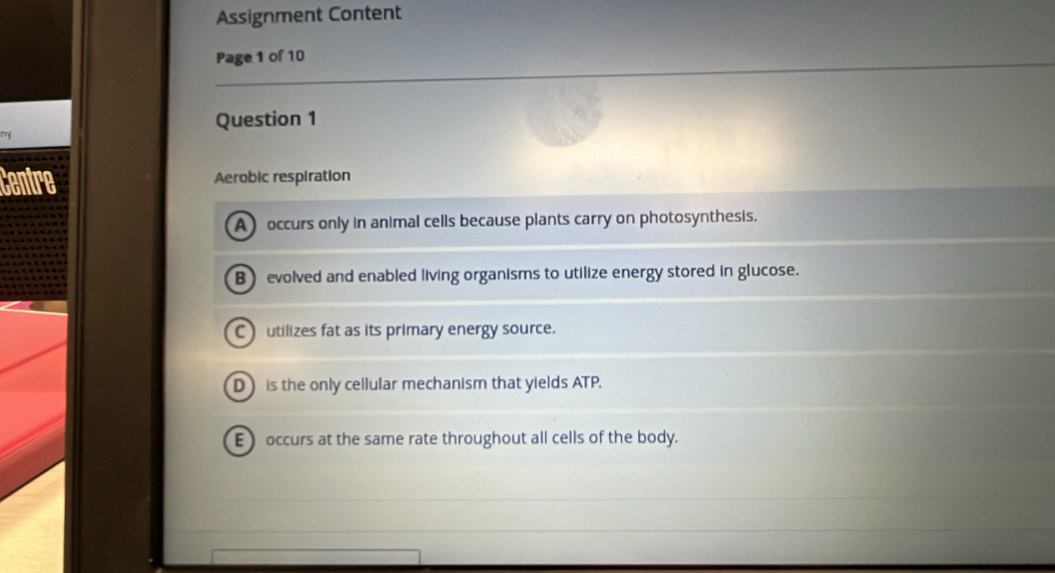 Assignment Content
Page 1 of 10
Question 1
m
Centre Aerobic respiration
A occurs only in animal cells because plants carry on photosynthesis.
B evolved and enabled living organisms to utilize energy stored in glucose.
C utilizes fat as its primary energy source.
D is the only cellular mechanism that yields ATP.
E occurs at the same rate throughout all cells of the body.