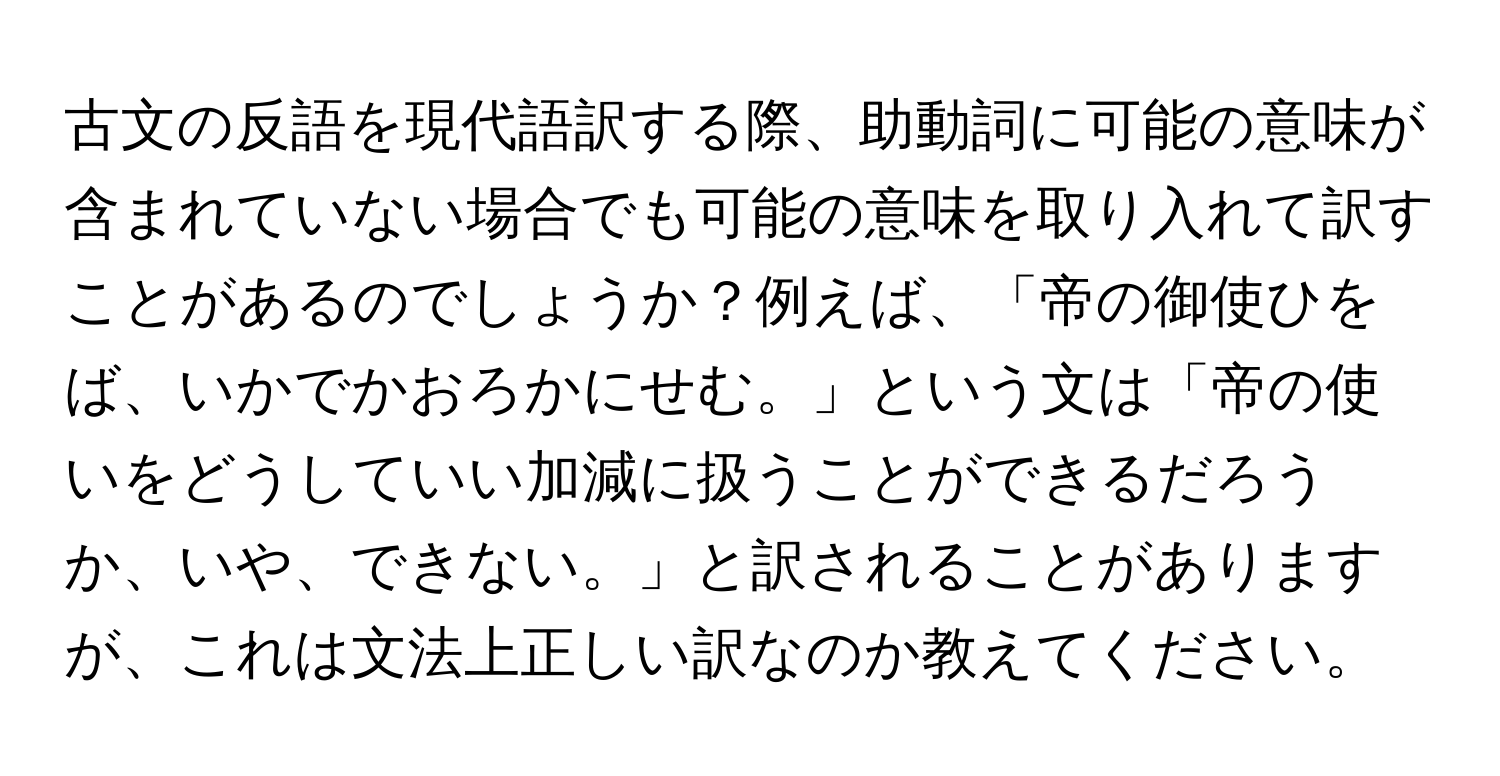 古文の反語を現代語訳する際、助動詞に可能の意味が含まれていない場合でも可能の意味を取り入れて訳すことがあるのでしょうか？例えば、「帝の御使ひをば、いかでかおろかにせむ。」という文は「帝の使いをどうしていい加減に扱うことができるだろうか、いや、できない。」と訳されることがありますが、これは文法上正しい訳なのか教えてください。