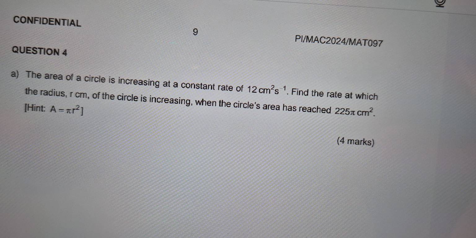 CONFIDENTIAL PI/MAC2024/MAT097 
QUESTION 4 
a) The area of a circle is increasing at a constant rate of 12cm^2s^(-1). Find the rate at which 
the radius, r cm, of the circle is increasing, when the circle's area has reached 
[Hint: A=π r^2] 225π cm^2. 
(4 marks)