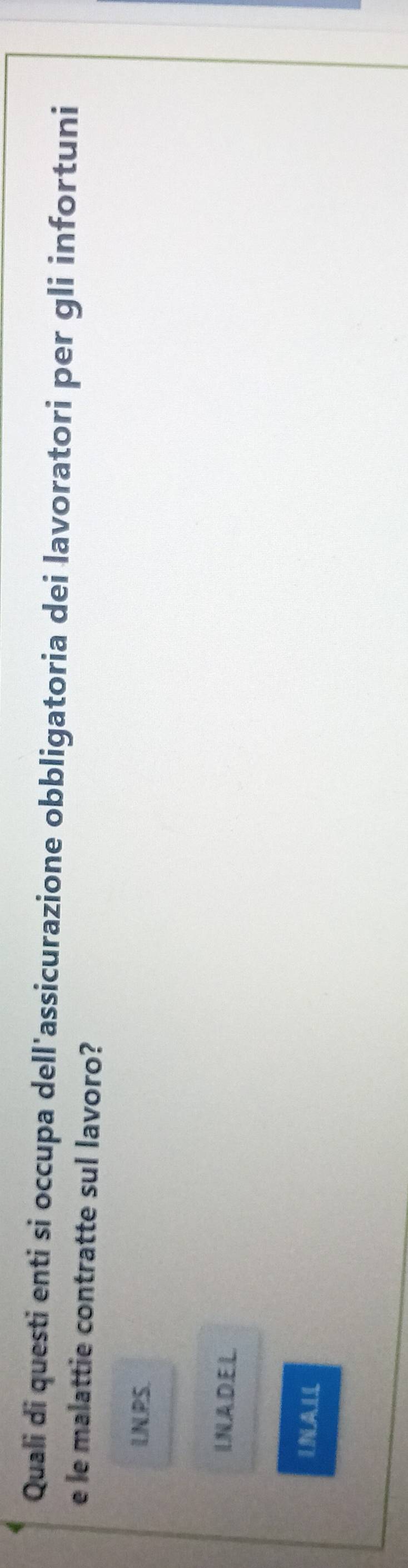 Quali di questi enti si occupa dell'assicurazione obbligatoria dei lavoratori per gli infortuni
e le malattie contratte sul lavoro?
IN PS
INADEL
INALL