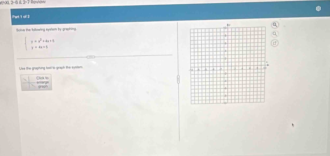 thXL 2-6 & 2-7 Review
Part 1 of 2
Solve the following system by graphing. a
a
beginarrayl y=x^2+4x+5 y=4x+5endarray.
B
Use the graphing tool to graph the system. 
Click to
enlarge
graph