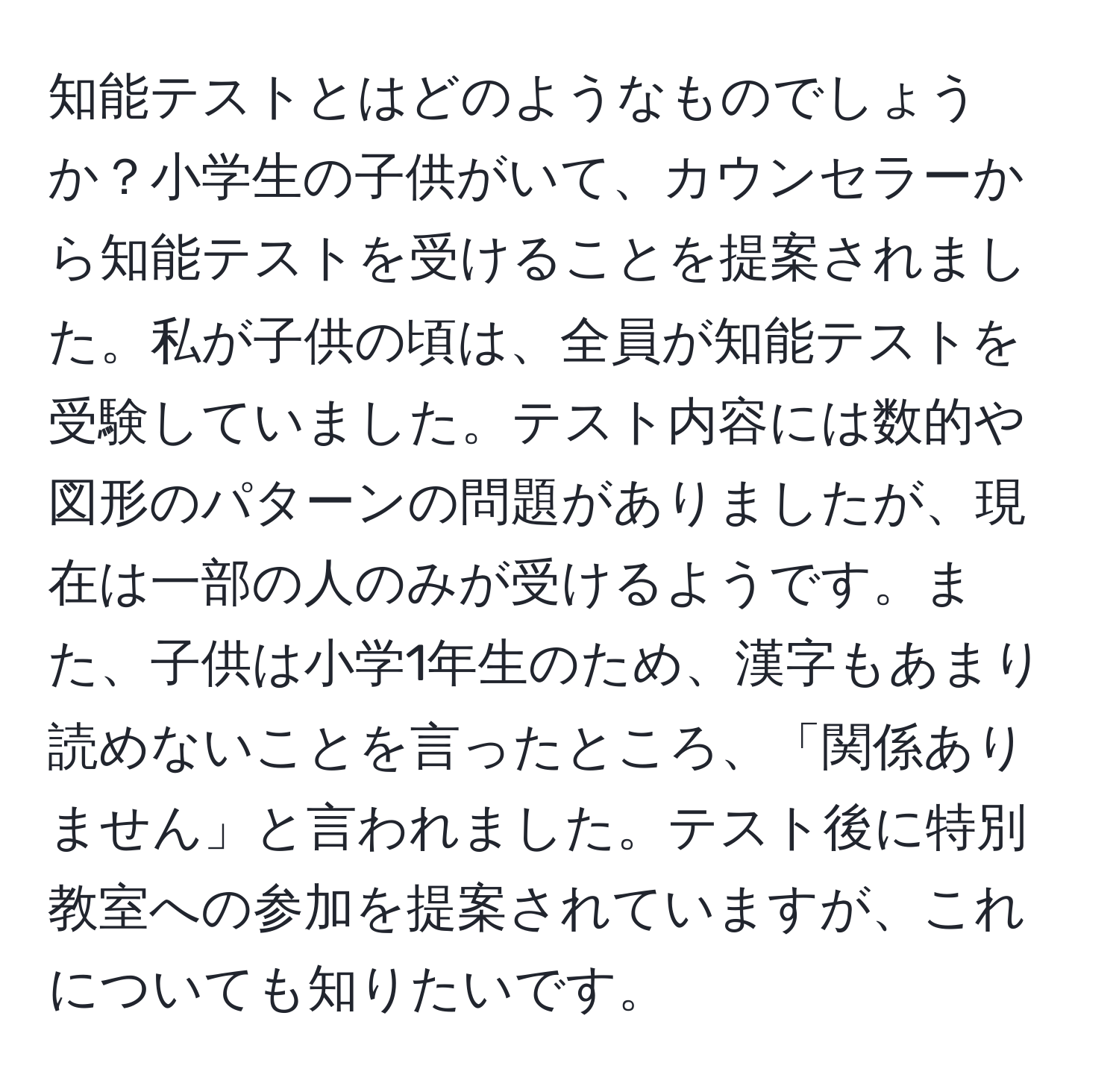 知能テストとはどのようなものでしょうか？小学生の子供がいて、カウンセラーから知能テストを受けることを提案されました。私が子供の頃は、全員が知能テストを受験していました。テスト内容には数的や図形のパターンの問題がありましたが、現在は一部の人のみが受けるようです。また、子供は小学1年生のため、漢字もあまり読めないことを言ったところ、「関係ありません」と言われました。テスト後に特別教室への参加を提案されていますが、これについても知りたいです。