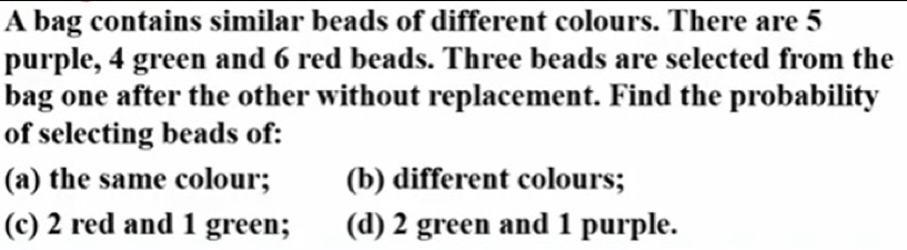 A bag contains similar beads of different colours. There are 5
purple, 4 green and 6 red beads. Three beads are selected from the
bag one after the other without replacement. Find the probability
of selecting beads of:
(a) the same colour; (b) different colours;
(c) 2 red and 1 green; (d) 2 green and 1 purple.