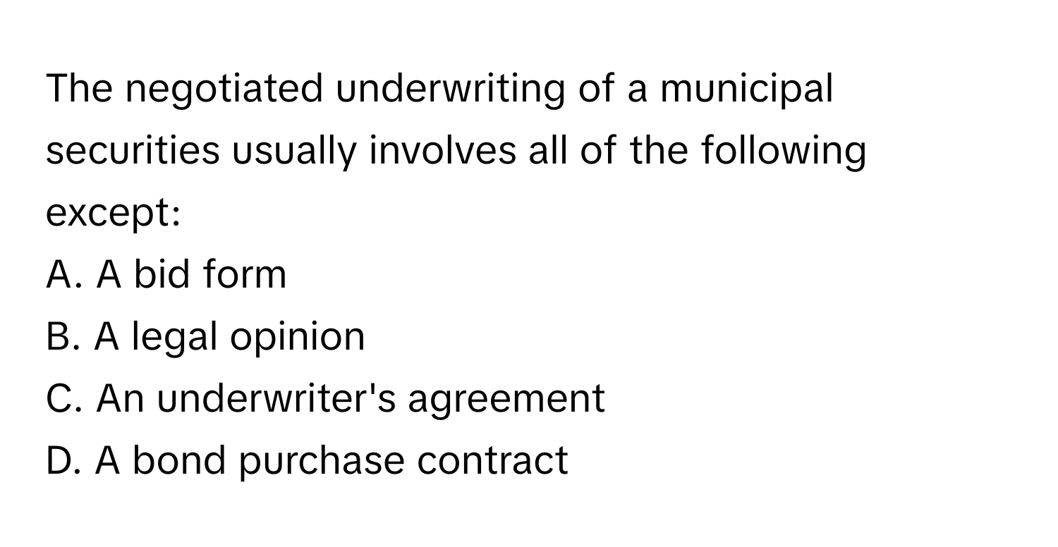 The negotiated underwriting of a municipal securities usually involves all of the following except:

A. A bid form 
B. A legal opinion 
C. An underwriter's agreement 
D. A bond purchase contract