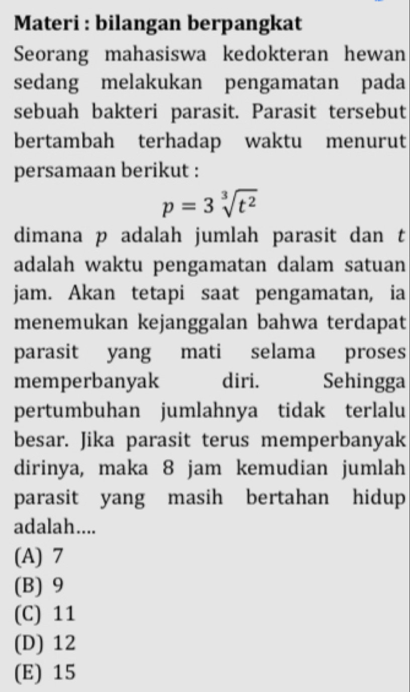 Materi : bilangan berpangkat
Seorang mahasiswa kedokteran hewan
sedang melakukan pengamatan pada
sebuah bakteri parasit. Parasit tersebut
bertambah terhadap waktu menurut
persamaan berikut :
p=3sqrt[3](t^2)
dimana p adalah jumlah parasit dan t
adalah waktu pengamatan dalam satuan
jam. Akan tetapi saat pengamatan, ia
menemukan kejanggalan bahwa terdapat
parasit yang mati selama proses
memperbanyak diri. Sehingga
pertumbuhan jumlahnya tidak terlalu
besar. Jika parasit terus memperbanyak
dirinya, maka 8 jam kemudian jumlah
parasit yang masih bertahan hidup
adalah....
(A) 7
(B) 9
(C) 11
(D) 12
(E) 15