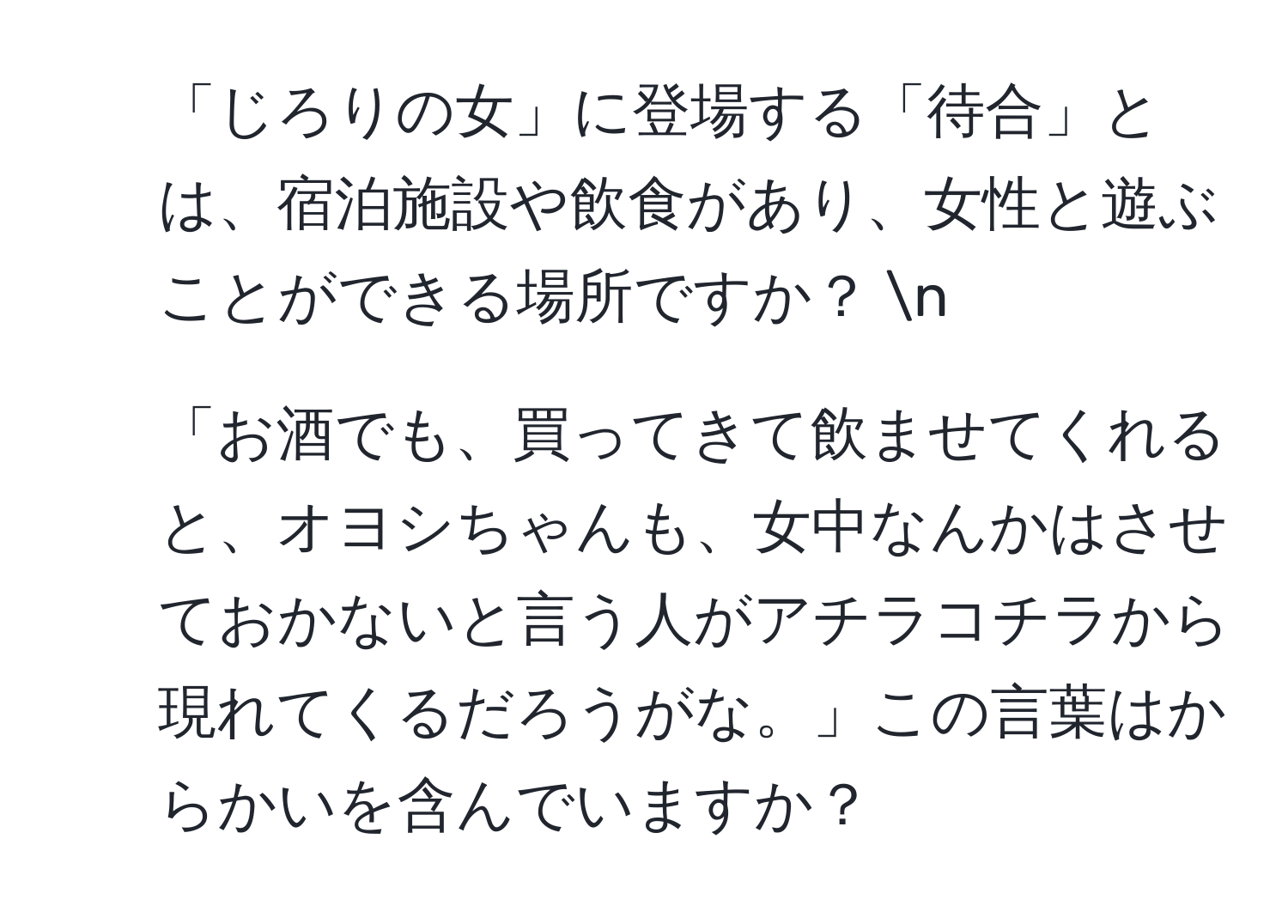 「じろりの女」に登場する「待合」とは、宿泊施設や飲食があり、女性と遊ぶことができる場所ですか？ n
2. 「お酒でも、買ってきて飲ませてくれると、オヨシちゃんも、女中なんかはさせておかないと言う人がアチラコチラから現れてくるだろうがな。」この言葉はからかいを含んでいますか？