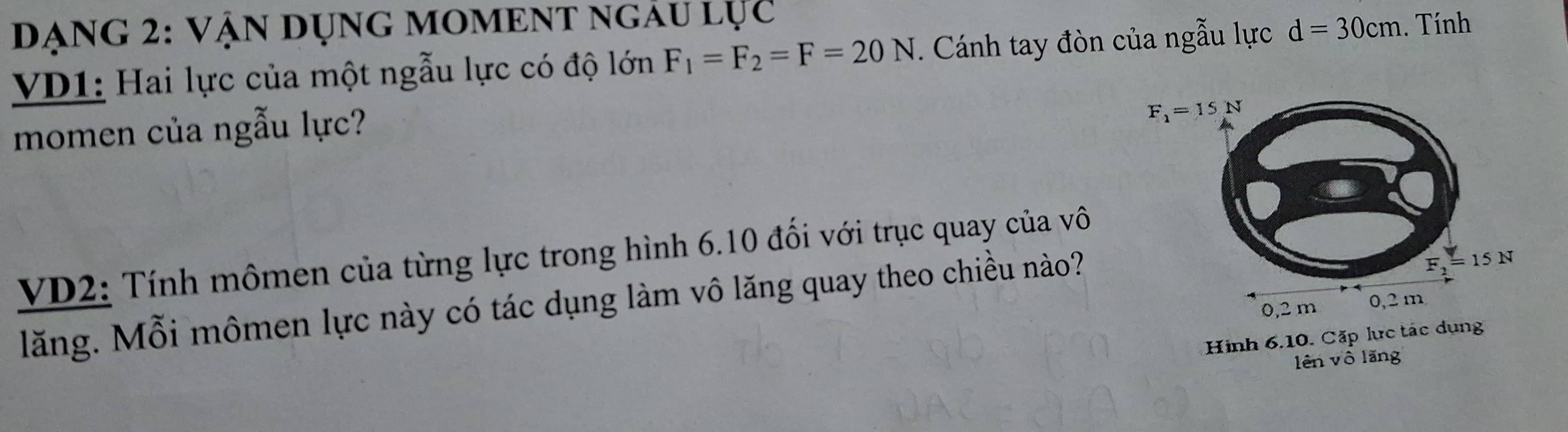 DạnG 2: Vận dụng MOMENT ngÂu lục
VD1: Hai lực của một ngẫu lực có độ lớn F_1=F_2=F=20N. Cánh tay đòn của ngẫu lực d=30cm. Tính
momen của ngẫu lực?
VD2: Tính mômen của từng lực trong hình 6.10 đối với trục quay của vô
lăng. Mỗi mômen lực này có tác dụng làm vô lăng quay theo chiều nào?
Hình 6.10. Cặp lực tác
lên vô lǎng