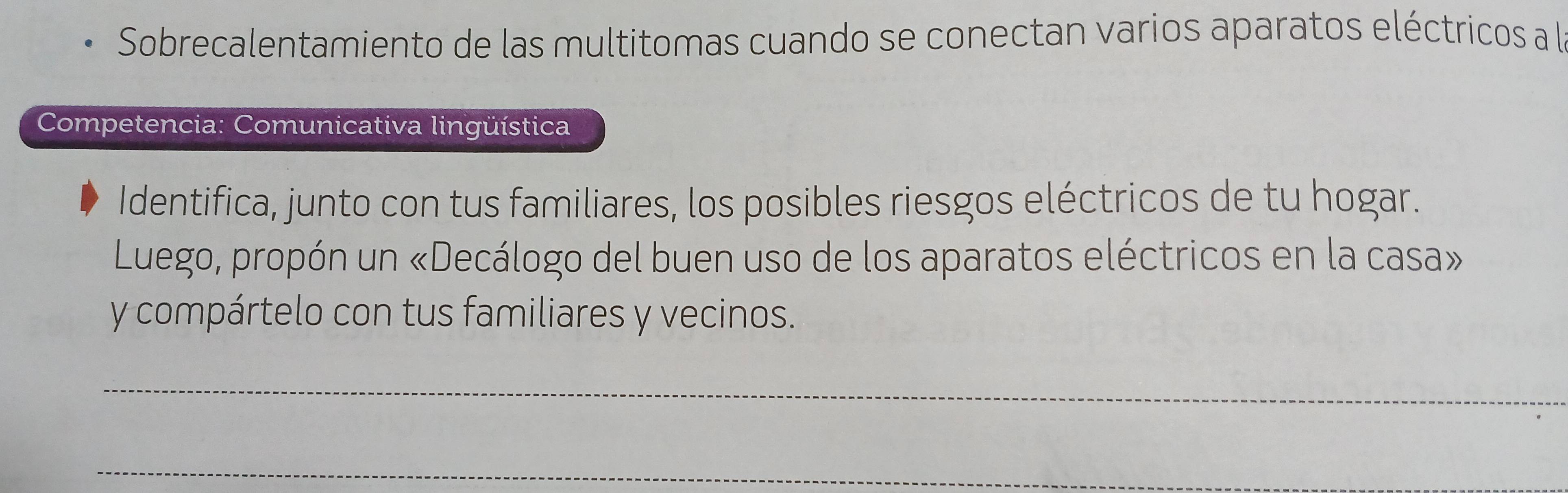 Sobrecalentamiento de las multitomas cuando se conectan varios aparatos eléctricos a l 
Competencia: Comunicativa lingüística 
Identifica, junto con tus familiares, los posibles riesgos eléctricos de tu hogar. 
Luego, propón un «Decálogo del buen uso de los aparatos eléctricos en la casa» 
y compártelo con tus familiares y vecinos. 
_ 
_