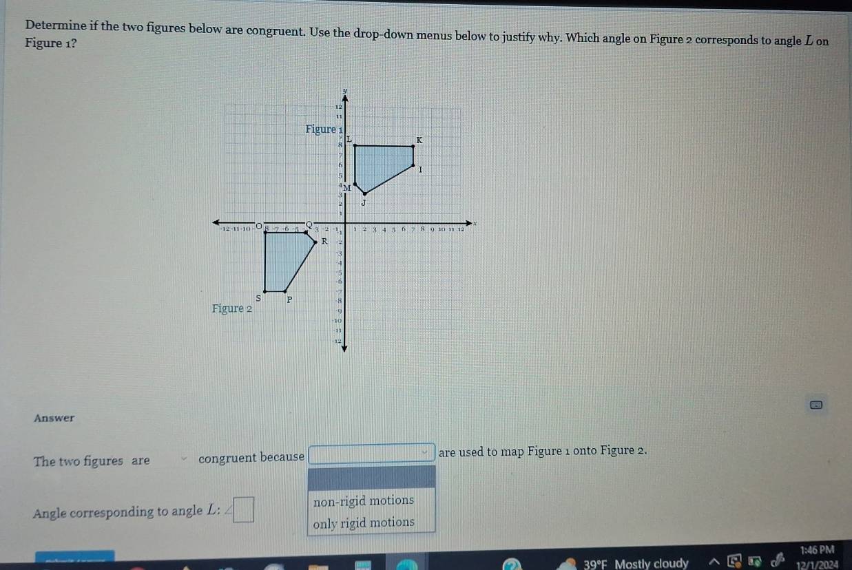 Determine if the two figures below are congruent. Use the drop-down menus below to justify why. Which angle on Figure 2 corresponds to angle L on
Figure 1?
Answer
The two figures are congruent because □ are used to map Figure 1 onto Figure 2.
Angle corresponding to angle L: ∠ □ non-rigid motions
only rigid motions
1:46 PM
39°F Mostly cloudy 12/1/2024