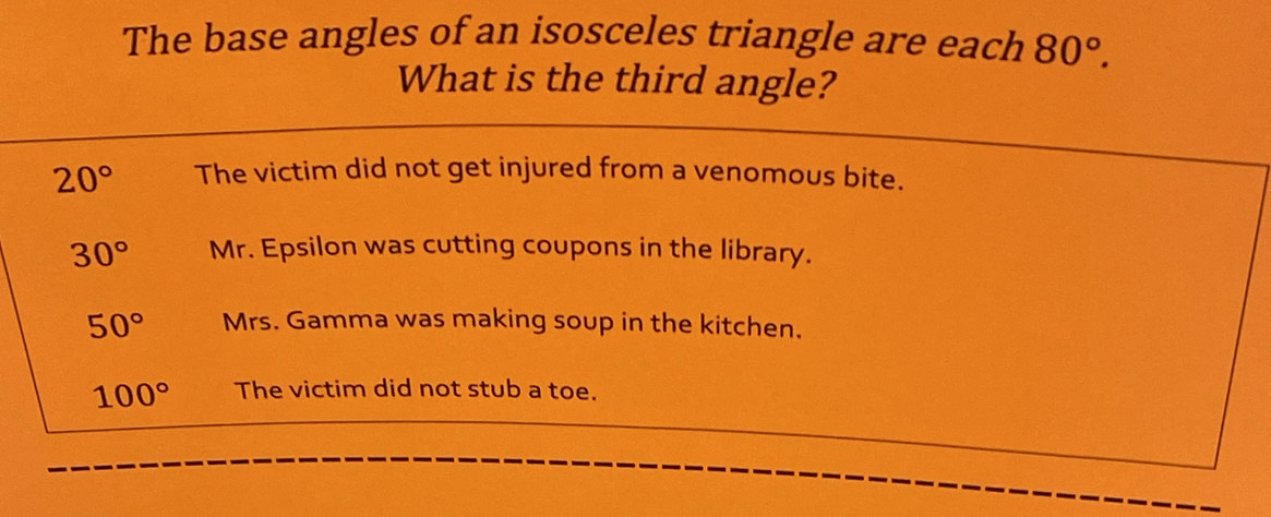 The base angles of an isosceles triangle are each 80°. 
What is the third angle?
20° The victim did not get injured from a venomous bite.
30° Mr. Epsilon was cutting coupons in the library.
50° Mrs. Gamma was making soup in the kitchen.
100° The victim did not stub a toe.