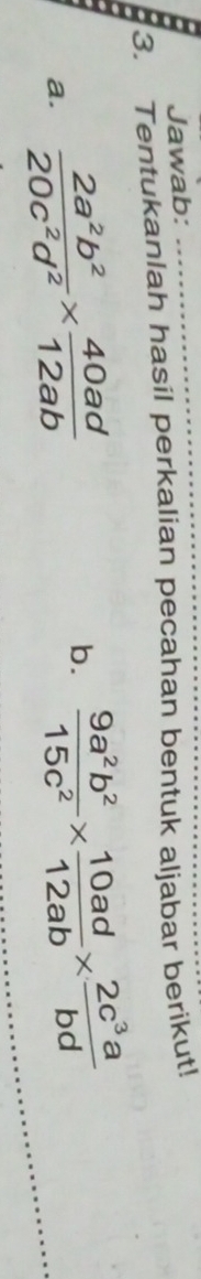 Jawab:
3. Tentukanlah hasil perkalian pecahan bentuk aljabar berikut!
a.  2a^2b^2/20c^2d^2 *  40ad/12ab 
b.  9a^2b^2/15c^2 *  10ad/12ab *  2c^3a/bd 