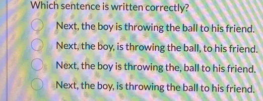 Which sentence is written correctly?
Next, the boy is throwing the ball to his friend.
Next, the boy, is throwing the ball, to his friend.
Next, the boy is throwing the, ball to his friend.
Next, the boy, is throwing the ball to his friend.