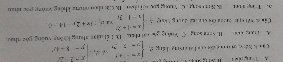 A. Trùng nhau. B. Sống sống: C.
Câu 3. Xét vị trí tương đối của hai đường thăng d_1:beginarrayl x=-1+t y=-2-2tendarray. và d_2:beginarrayl x=2-2t y=-8+4t'endarray..
A. Trùng nhau. B. Song song. C. Vuông góc với nhau. D. Cắt nhau nhưng không vuông góc nhau.
Câu 4. Xét vị trí tương đổi của hai đường thăng d_1:beginarrayl x=4+2t y=1-3tendarray. và d_2:3x+2y-14=0.
A. Trùng nhau. B. Song song. C. Vuông góc với nhau. D. Cắt nhau nhưng không vuông góc nhau