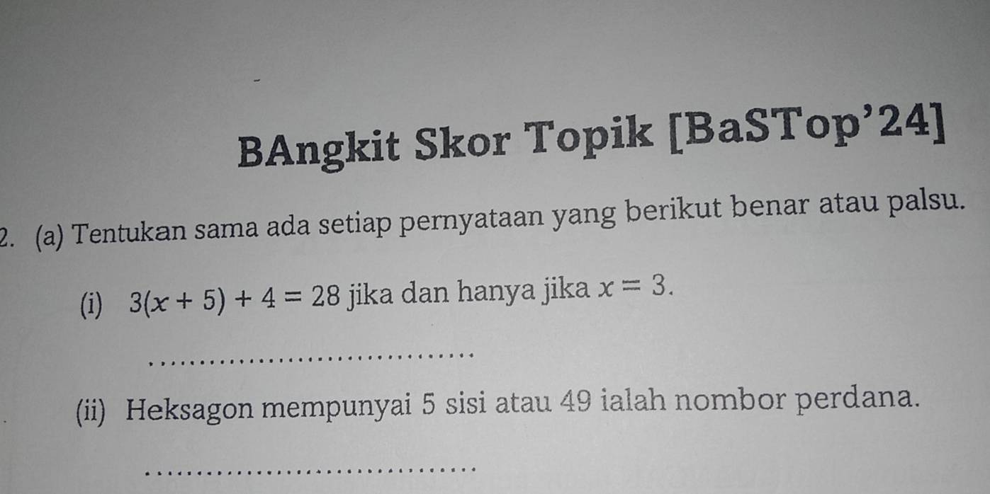 BAngkit Skor Topik [BaSTop’24] 
2. (a) Tentukan sama ada setiap pernyataan yang berikut benar atau palsu. 
(i) 3(x+5)+4=28 jika dan hanya jika x=3. 
_ 
(ii) Heksagon mempunyai 5 sisi atau 49 ialah nombor perdana. 
_