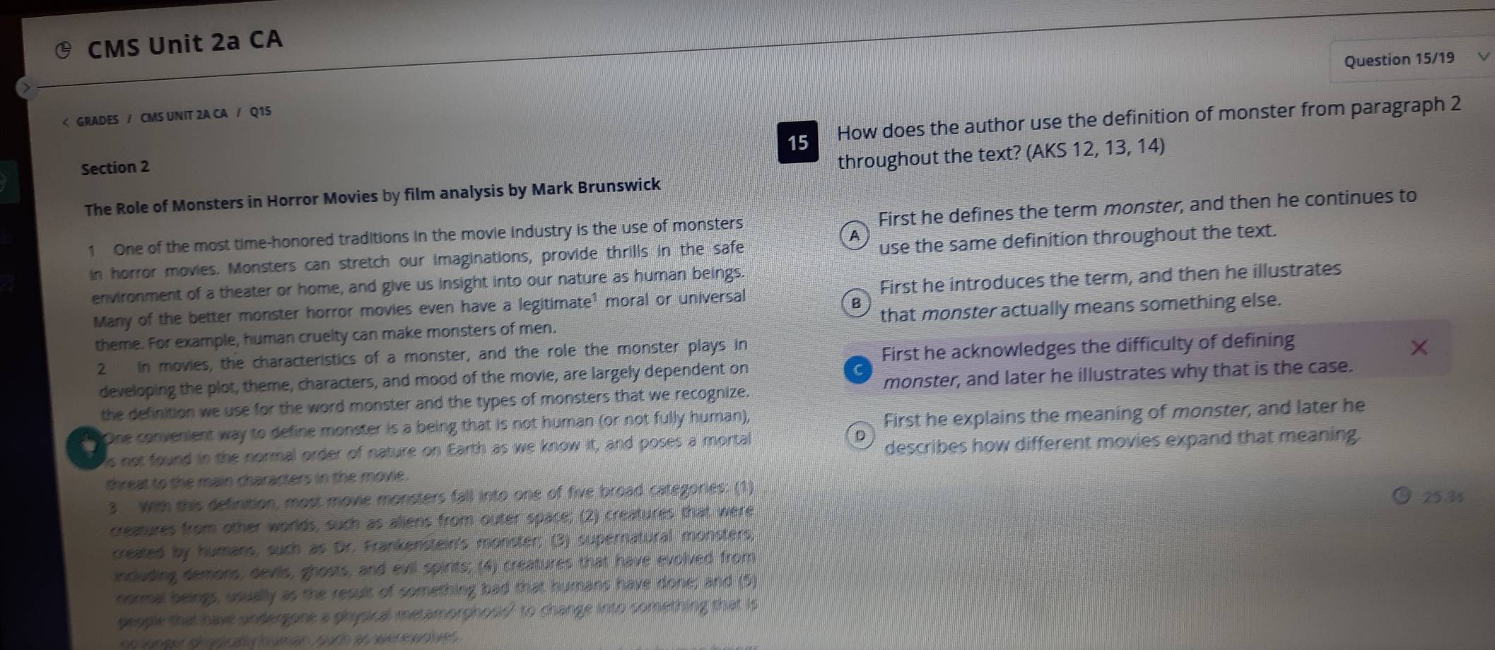 CMS Unit 2a CA
Question 15/19
First he defines the term monster, and then he continues to
a use the same definition throughout the text.
in horror movies. Monsters can stretch our imaginations, provide thrills in the safe
environment of a theater or home, and give us insight into our nature as human beings.
Many of the better monster horror movies even have a legitimate¹ moral or universal First he introduces the term, and then he illustrates
B
theme. For example, human cruelty can make monsters of men. that monster actually means something else.
2 in movies, the characteristics of a monster, and the role the monster plays in
First he acknowledges the difficulty of defining
developing the plot, theme, characters, and mood of the movie, are largely dependent on
the definition we use for the word monster and the types of monsters that we recognize. monster, and later he illustrates why that is the case.
tt One convenient way to define monster is a being that is not human (or not fully human),
First he explains the meaning of monster, and later he
is not found in the normal order of nature on Earth as we know it, and poses a mortal
D
describes how different movies expand that meaning.
threat to the main characters in the movie.
3 With this definition, most movie monsters fall into one of five broad categories: (1) 25.3s
creatures from other worlds, such as aliens from outer space; (2) creatures that were
created by humans, such as Dr. Frankenstein's monster; (3) supernatural monsters,
including demons, deviis, ghosts, and evil spirits; (4) creatures that have evolved from
normal beings, usually as the result of something bad that humans have done; and (5)
people that have undergone a physical metamorphosis? to change into something that is
e an B g man guf e w e