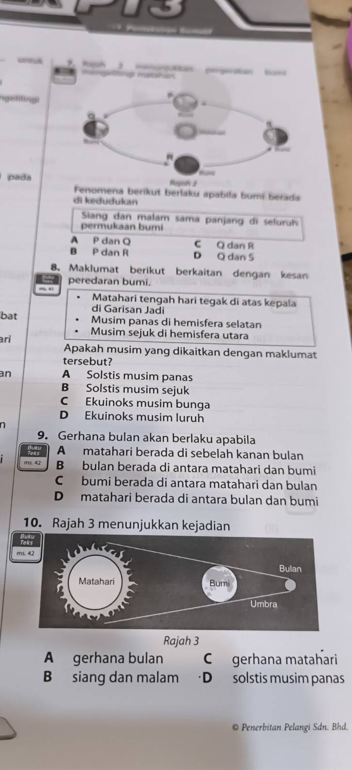 crituk Romhy pergevatan Burt
ngelilingi
pada
Rajah 2
Fenomena berikut berlaku apabila bumi berada
di kedudukan
Siang dan malam sama panjang di seluruh
permukaan bumi
A P dan Q C Q dan R
B P dan R D Q dan S
8. Maklumat berikut berkaitan dengan kesan
peredaran bumi.
m
Matahari tengah hari tegak di atas kepala
di Garisan Jadi
bat Musim panas di hemisfera selatan
Musim sejuk di hemisfera utara
ari
Apakah musim yang dikaitkan dengan maklumat
tersebut?
an A Solstis musim panas
B Solstis musim sejuk
C Ekuinoks musim bunga
D Ekuinoks musim luruh
n
9. Gerhana bulan akan berlaku apabila
A matahari berada di sebelah kanan bulan
ms. 42 B bulan berada di antara matahari dan bumi
C bumi berada di antara matahari dan bulan
D matahari berada di antara bulan dan bumi
10. Rajah 3 menunjukkan kejadian
ms. 42
Rajah 3
A gerhana bulan C gerhana matahari
B siang dan malam D solstis musim panas
© Penerbitan Pelangi Sdn. Bhd.