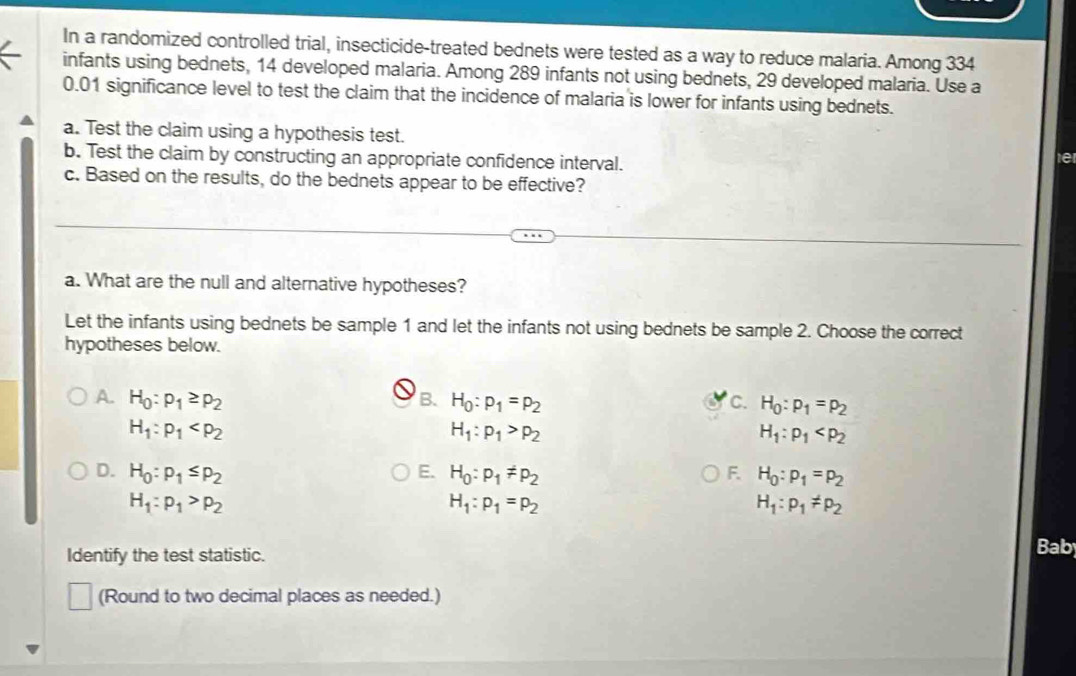 In a randomized controlled trial, insecticide-treated bednets were tested as a way to reduce malaria. Among 334
infants using bednets, 14 developed malaria. Among 289 infants not using bednets, 29 developed malaria. Use a
0.01 significance level to test the claim that the incidence of malaria is lower for infants using bednets.
a. Test the claim using a hypothesis test.
b. Test the claim by constructing an appropriate confidence interval.
tet
c. Based on the results, do the bednets appear to be effective?
a. What are the null and alternative hypotheses?
Let the infants using bednets be sample 1 and let the infants not using bednets be sample 2. Choose the correct
hypotheses below.
B.
A. H_0:p_1≥ p_2 H_0:p_1=p_2 C. H_0:p_1=p_2
H_1:p_1
H_1:p_1>p_2
H_1:p_1
D. H_0:p_1≤ p_2 E. H_0:p_1!= p_2 F. H_0:p_1=p_2
H_1:p_1>p_2
H_1:p_1=p_2
H_1:p_1!= p_2
Identify the test statistic.
Bab
(Round to two decimal places as needed.)