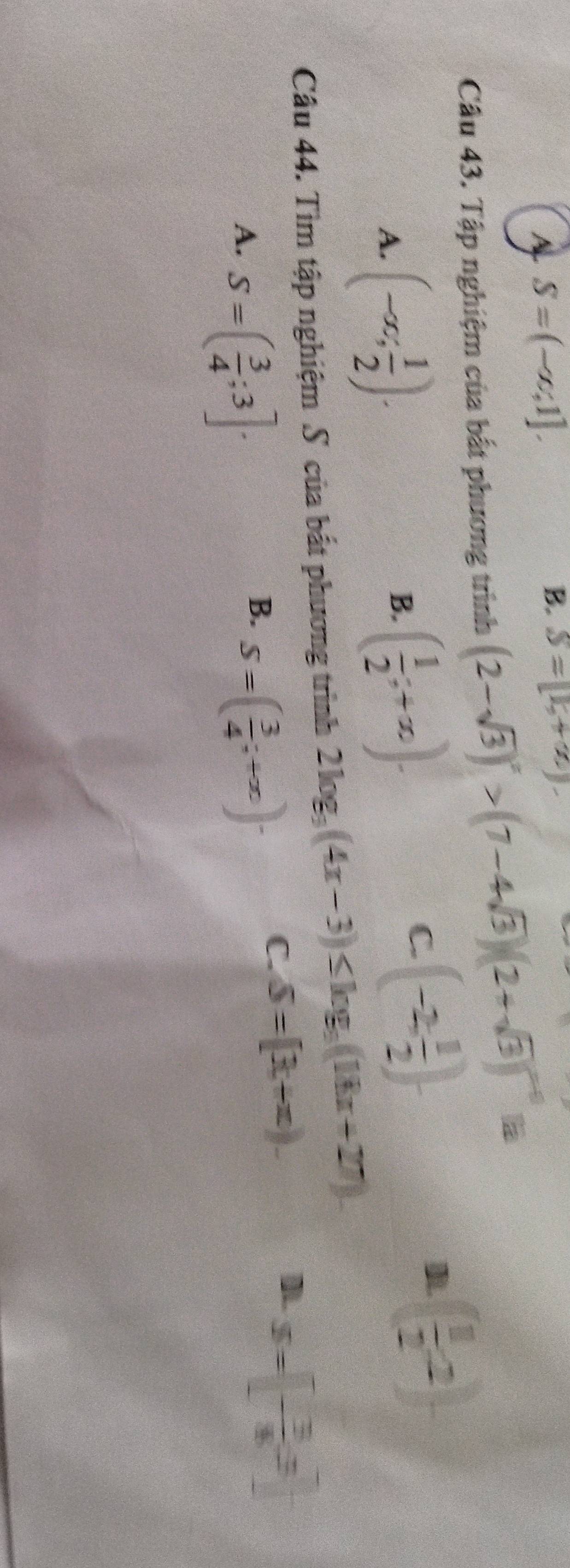 A S=(-∈fty ,1].
B. S=(1,+2)
Câu 43. Tập nghiệm của bắt phương trình (2-sqrt(3))^x>(7-4sqrt(3))(2+sqrt(3))^x-1 B
A. (-∈fty ; 1/2 ).
B. ( 1/2 ;+x).
C (-2, 1/2 ).
( 1/2 ,2)
Câu 44. Tìm tập nghiệm S của bắt phương trình 2log _3(4x-3)≤ log _3(18x+27)
A. S=( 3/4 ;3].
B. S=( 3/4 ;+∈fty )·
C. S=[3+π ).
]. S=[- 3/8 ,3]