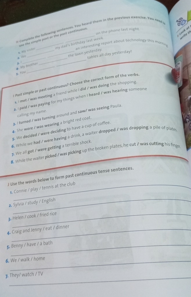 Complete the following sentences. You heard them in the previous exercise. You needt 
Look at 
on the phone last night 
write th 
use the simple past or the past continuous. 
_ 
2 We_ __my dad's birthday last week. 
the lawn yesterday. an interesting report about technology this morning 
, My sister 
tables all day yesterday! 
4. My brother z. 1 
_ 
5. You 
* Past simple or past continuous? Choose the correct form of the verbs. 
. I met / was meeting a friend while I did / was doing the shopping. 
2. I paid / was paying for my things when I heard / was hearing someone 
calling my name. 
3. I turned / was turning around and saw/ was seeing Paula. 
4. She wore / was wearing a bright red coat. 
5. We decided / were deciding to have a cup of coffee. 
6. While we had / were having a drink, a waiter dropped / was dropping a pile of plates 
7. We all got / were getting a terrible shock. 
8. While the waiter picked / was picking up the broken plates, he cut / was cutting his finger 
J Use the words below to form past continuous tense sentences. 
1. Connie / play / tennis at the club 
_ 
2. Sylvia / study / English 
3. Helen / cook / fried rice 
4. Craig and Jenny / eat / dinner 
5. Benny / have / a bath 
6. We / walk / home 
_ 
7. They/ watch / TV