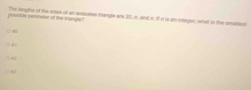 The lengths of the sides of an isosceles triangle are 20, n, and n. If n is an integer, what is the smallest
possible perimeter of the triangle?
40
41
42
60