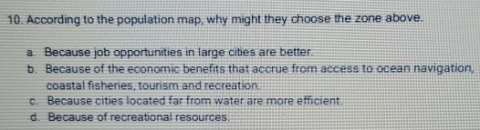 According to the population map, why might they choose the zone above.
a. Because job opportunities in large cities are better.
b. Because of the economic benefits that accrue from access to ocean navigation,
coastal fisheries, tourism and recreation.
c. Because cities located far from water are more efficient.
d. Because of recreational resources.