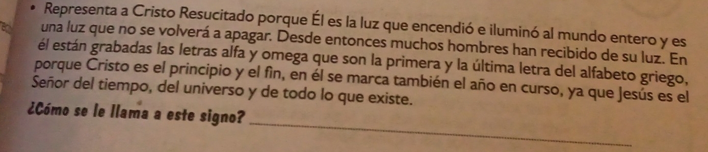 Representa a Cristo Resucitado porque Él es la luz que encendió e iluminó al mundo entero y es 
una luz que no se volverá a apagar. Desde entonces muchos hombres han recibido de su luz. En 
él están grabadas las letras alfa y omega que son la primera y la última letra del alfabeto griego, 
porque Cristo es el principio y el fìn, en él se marca también el año en curso, ya que Jesús es el 
Señor del tiempo, del universo y de todo lo que existe. 
_ 
¿Cómo se le llama a este signo?