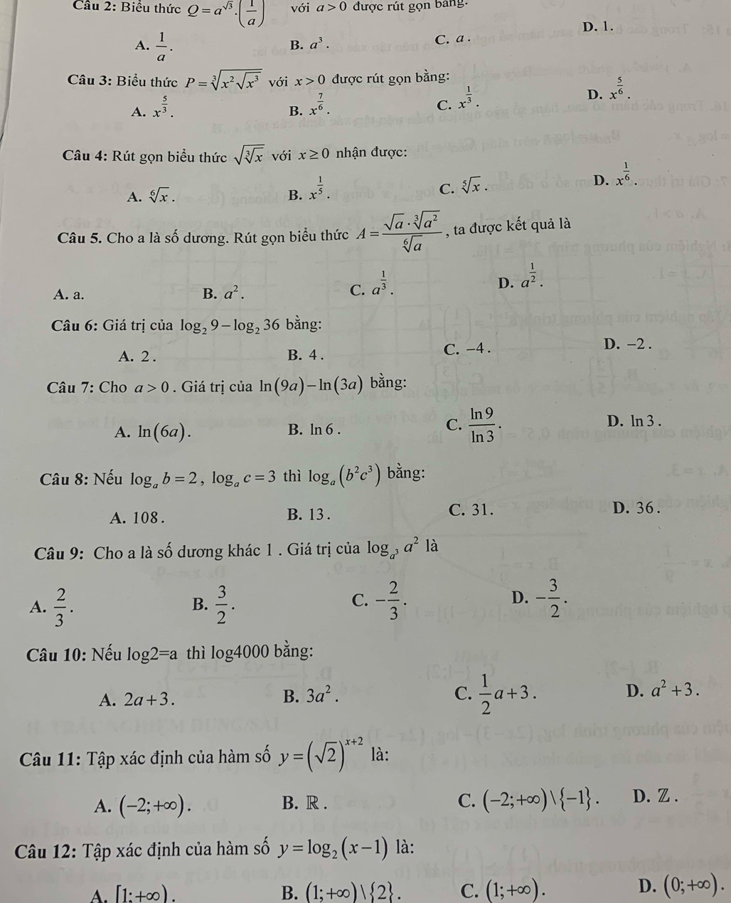 Biểu thức Q=a^(sqrt(3))· ( 1/a ) với a>0 được rút gọn bang.
D. 1.
A.  1/a .
B. a^3. C. a .
Câu 3: Biểu thức P=sqrt[3](x^2sqrt x^3) với x>0 được rút gọn bằng:
D. x^(frac 5)6.
A. x^(frac 5)3.
B. x^(frac 7)6.
C. x^(frac 1)3.
Câu 4: Rút gọn biểu thức sqrt(sqrt [3]x) với x≥ 0 nhận được:
A. sqrt[6](x). B. x^(frac 1)5. C. sqrt[5](x).
D. x^(frac 1)6.
Câu 5. Cho a là số dương. Rút gọn biểu thức A= sqrt(a)· sqrt[3](a^2)/sqrt[6](a)  , ta được kết quả là
D. a^(frac 1)2.
B.
A. a. a^2.
C. a^(frac 1)3.
Câu 6: Giá trị của log _29-log _236 bằng:
A. 2 . B. 4 .
C. -4 . D. −2 .
Câu 7: Cho a>0.  Giá trị của ln (9a)-ln (3a) bằng:
A. ln (6a). B. ln 6 .
C.  ln 9/ln 3 . D. ln 3 .
Câu 8: Nếu log _ab=2,log _ac=3 thì log _a(b^2c^3) bằng:
A. 108 . B. 13 . C. 31. D. 36 .
Câu 9: Cho a là số dương khác 1 . Giá trị của log _a^3a^2 là
A.  2/3 .  3/2 . - 2/3 . - 3/2 .
B.
C.
D.
Câu 10: Nếu log 2=a thì log 4000 bằng:
A. 2a+3. B. 3a^2. C.  1/2 a+3. D. a^2+3.
Câu 11: Tập xác định của hàm số y=(sqrt(2))^x+2 là:
A. (-2;+∈fty ). B. R . C. (-2;+∈fty )| -1 . D. Z .
Câu 12: Tập xác định của hàm số y=log _2(x-1) là:
A. [1:+∈fty ). B. (1;+∈fty )| 2 . C. (1;+∈fty ).
D. (0;+∈fty ).