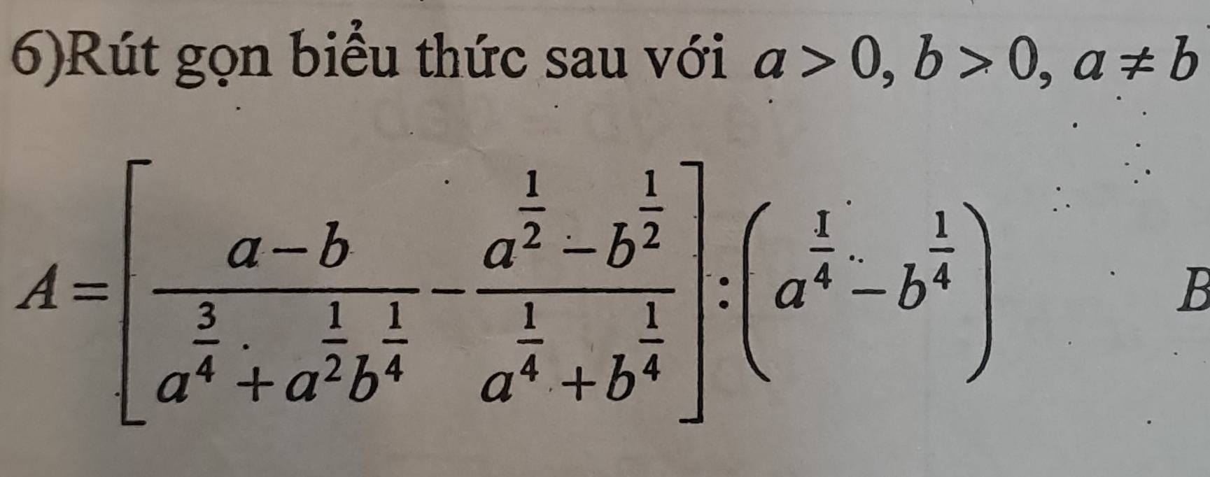 6)Rút gọn biểu thức sau với a>0,b>0, a!= b
A=[frac a-ba^(frac 3)4+a^(frac 1)2b^(frac 1)4-frac a^(frac 1)2-b^(frac 1)2a^(frac 1)4+b^(frac 1)4]:(a^(frac 1)4-b^(frac 1)4)
B