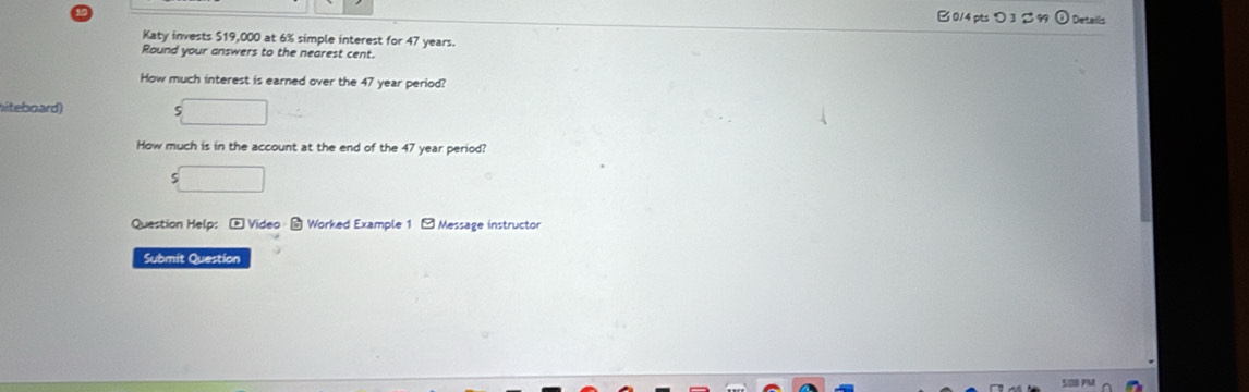 B0/4 pts り 3 % Details 
Katy invests $19,000 at 6% simple interest for 47 years. 
Round your answers to the nearest cent. 
How much interest is earned over the 47 year period? 
hiteboard) 
_  
How much is in the account at the end of the 47 year period?
beginarrayr  5□ endarray
Question Help: c= Video Worked Example 1 - Message instructor 
Submit Question