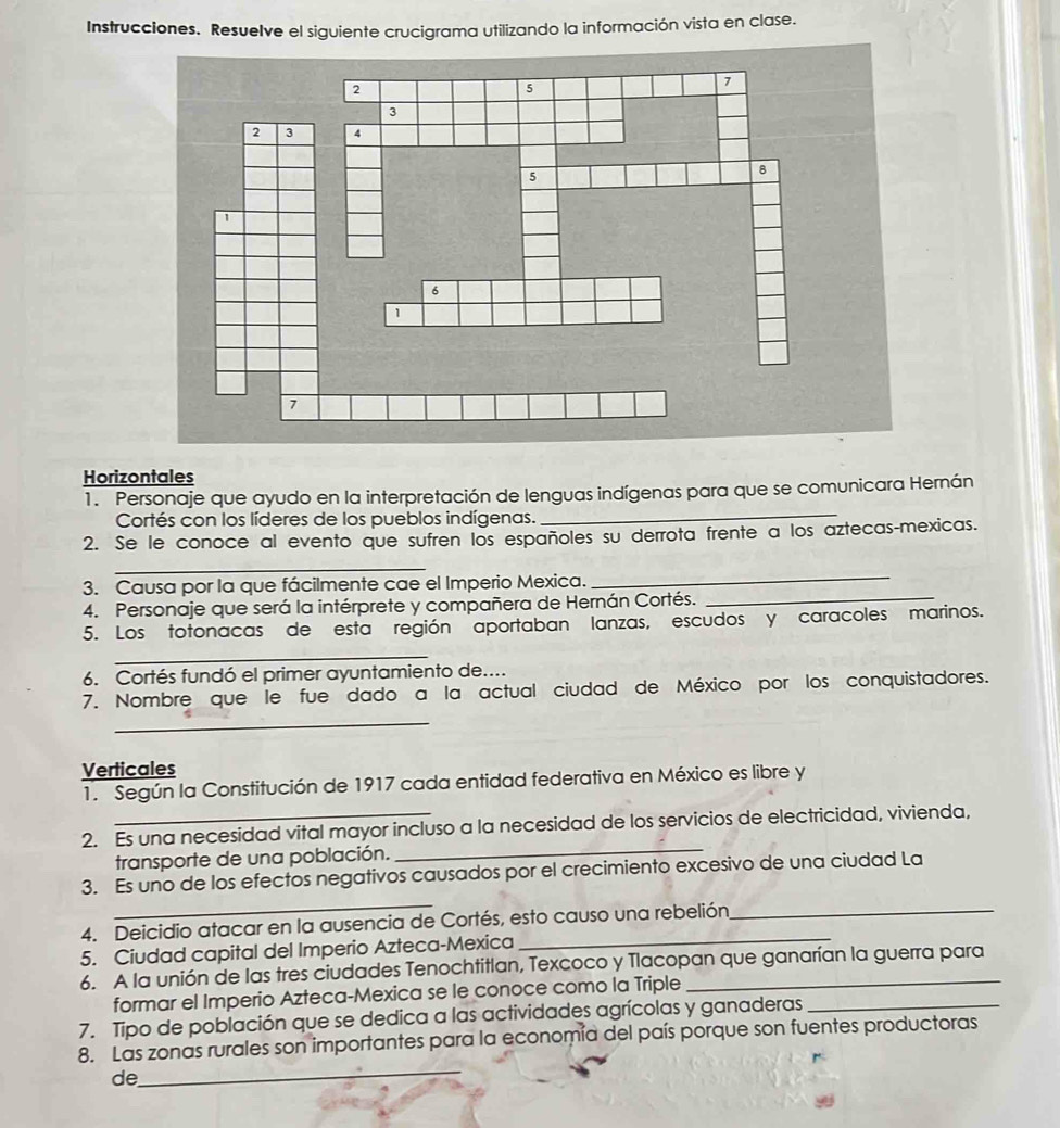 Instrucciones. Resuelve el siguiente crucigrama utilizando la información vista en clase. 
Horizontales 
_ 
1. Personaje que ayudo en la interpretación de lenguas indígenas para que se comunicara Hernán 
Cortés con los líderes de los pueblos indígenas. 
2. Se le conoce al evento que sufren los españoles su derrota frente a los aztecas-mexicas. 
_ 
3. Causa por la que fácilmente cae el Imperio Mexica. 
_ 
4. Personaje que será la intérprete y compañera de Hernán Cortés._ 
5. Los totonacas de esta región aportaban lanzas, escudos y caracoles marinos. 
_ 
6. Cortés fundó el primer ayuntamiento de.... 
7. Nombre que le fue dado a la actual ciudad de México por los conquistadores. 
_ 
Verticales 
1. Según la Constitución de 1917 cada entidad federativa en México es libre y 
2. Es una necesidad vital mayor incluso a la necesidad de los servicios de electricidad, vivienda, 
transporte de una población. 
_ 
_ 
3. Es uno de los efectos negativos causados por el crecimiento excesivo de una ciudad La 
4. Deicidio atacar en la ausencia de Cortés, esto causo una rebelión 
5. Ciudad capital del Imperio Azteca-Mexica 
6. A la unión de las tres ciudades Tenochtitlan, Texcoco y Tlacopan que ganarían la guerra para 
formar el Imperio Azteca-Mexica se le conoce como la Triple 
7. Tipo de población que se dedica a las actividades agrícolas y ganaderas_ 
_ 
8. Las zonas rurales son importantes para la economía del país porque son fuentes productoras 
de