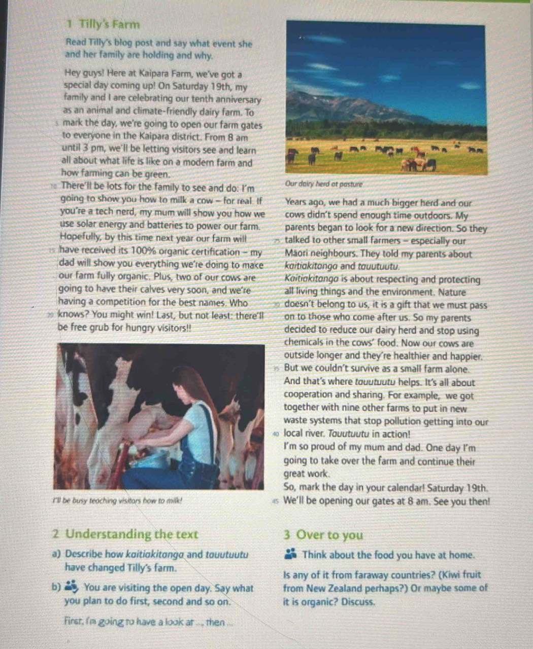 Tilly's Farm
Read Tilly's blog post and say what event she
and her family are holding and why.
Hey guys! Here at Kaipara Farm, we've got a
special day coming up! On Saturday 19th, my
family and I are celebrating our tenth anniversary
as an animal and climate-friendly dairy farm. To
s mark the day, we're going to open our farm gates
to everyone in the Kaipara district. From 8 am
until 3 pm, we'll be letting visitors see and learn
all about what life is like on a modern farm and
how farming can be green.
There'll be lots for the family to see and do: I'm Our dairy herd at pasture
going to show you how to milk a cow - for real. If Years ago, we had a much bigger herd and our
you’re a tech nerd, my mum will show you how we cows didn't spend enough time outdoors. My
use solar energy and batteries to power our farm. parents began to look for a new direction. So they
Hopefully, by this time next year our farm will A talked to other small farmers - especially our
have received its 100% organic certification - my Māori neighbours. They told my parents about
dad will show you everything we're doing to make kaitiakitongo and touutuutu.
our farm fully organic. Plus, two of our cows are Kaitiokitongo is about respecting and protecting
going to have their calves very soon, and we're all living things and the environment. Nature
having a competition for the best names. Who doesn’t belong to us, it is a gift that we must pass
knows? You might win! Last, but not least: there'll on to those who come after us. So my parents
be free grub for hungry visitors!! decided to reduce our dairy herd and stop using
chemicals in the cows' food. Now our cows are
outside longer and they're healthier and happier.
But we couldn't survive as a small farm alone.
And that's where touutuutu helps. It's all about
cooperation and sharing. For example, we got
together with nine other farms to put in new
waste systems that stop pollution getting into our
0 local river. Touutuutu in action!
I'm so proud of my mum and dad. One day I'm
going to take over the farm and continue their
great work.
So, mark the day in your calendar! Saturday 19th.
I'll be busy teaching visitars how to milk! We'll be opening our gates at 8 am. See you then!
2 Understanding the text 3 Over to you
a) Describe how kɑitiɑkitanga and touutuutu Think about the food you have at home.
have changed Tilly's farm.
Is any of it from faraway countries? (Kiwi fruit
b) You are visiting the open day. Say what from New Zealand perhaps?) Or maybe some of
you plan to do first, second and so on. it is organic? Discuss.
First, I'm going to have a look at .... then ...