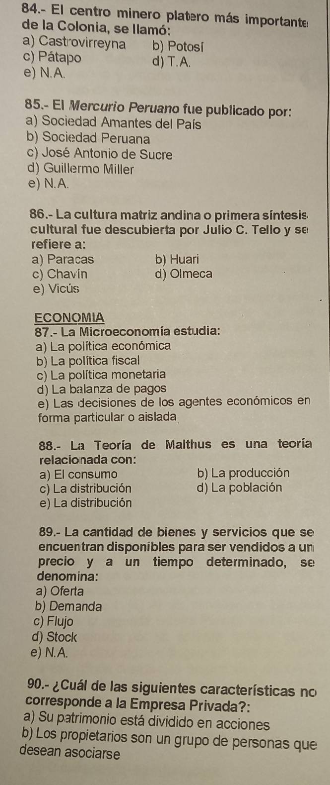 84.- El centro minero platero más importante
de la Colonia, se llamó:
a) Castrovirreyna b) Potosí
c) Pátapo d) T. A.
e) N.A.
85.- El Mercurio Peruano fue publicado por:
a) Sociedad Amantes del País
b) Sociedad Peruana
c) José Antonio de Sucre
d) Guillermo Miller
e) N.A.
86.- La cultura matriz andina o primera síntesis
cultural fue descubierta por Julio C. Tello y se
refiere a:
a) Paracas b) Huari
c) Chavin d) Olmeca
e) Vicús
ECONOMIA
87.- La Microeconomía estudia:
a) La política económica
b) La política fiscal
c) La política monetaria
d) La balanza de pagos
e) Las decisiones de los agentes económicos en
forma particular o aislada
88.- La Teoría de Malthus es una teoría
relacionada con:
a) El consumo b) La producción
c) La distribución d) La población
e) La distribución
89.- La cantidad de bienes y servicios que se
encuentran disponibles para ser vendidos a un
precio y a un tiempo determinado, se
denomina:
a) Oferta
b) Demanda
c) Flujo
d) Stock
e) N.A.
90.- ¿Cuál de las siguientes características no
corresponde a la Empresa Privada?:
a) Su patrimonio está dividido en acciones
b) Los propietarios son un grupo de personas que
desean asociarse