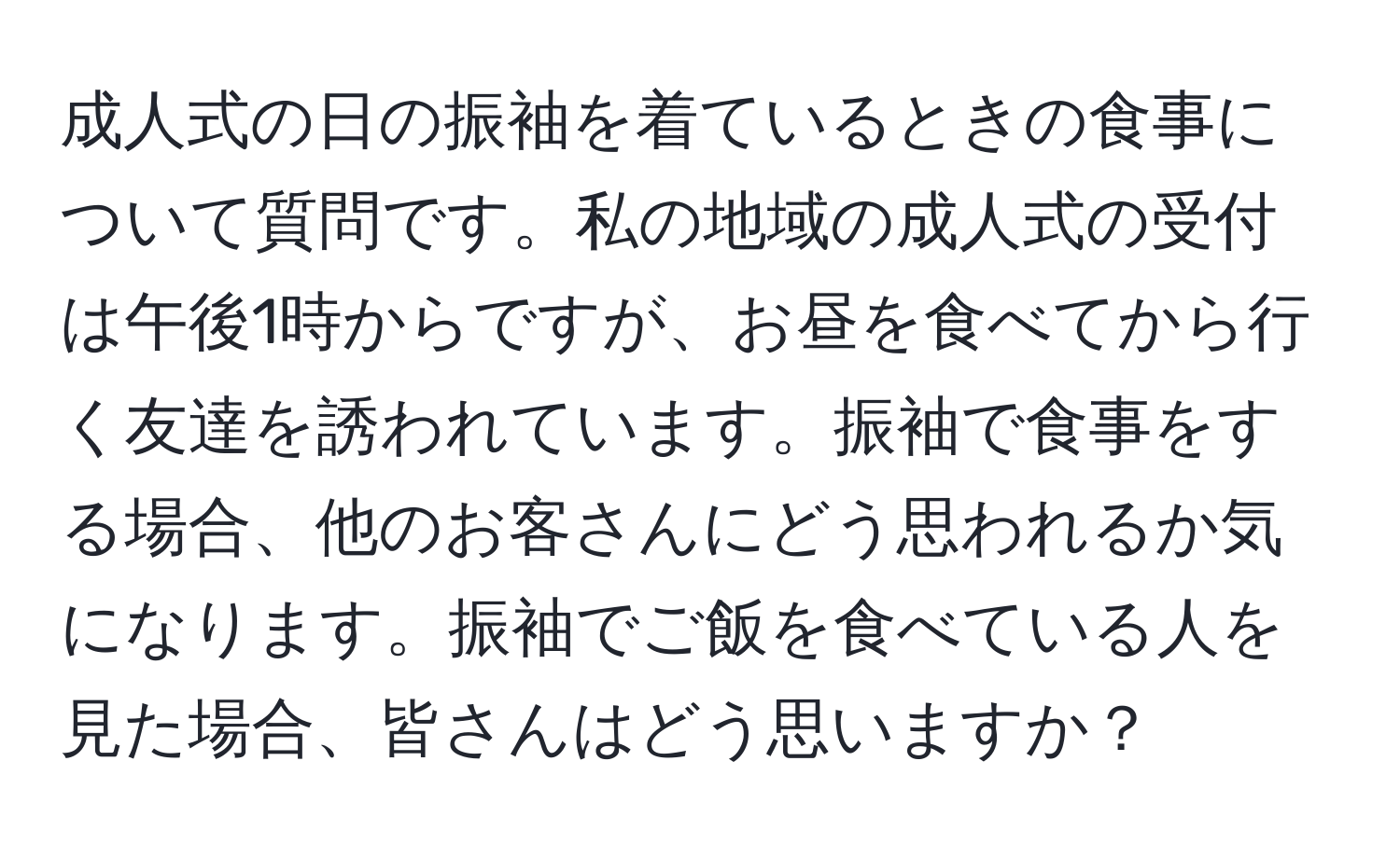 成人式の日の振袖を着ているときの食事について質問です。私の地域の成人式の受付は午後1時からですが、お昼を食べてから行く友達を誘われています。振袖で食事をする場合、他のお客さんにどう思われるか気になります。振袖でご飯を食べている人を見た場合、皆さんはどう思いますか？