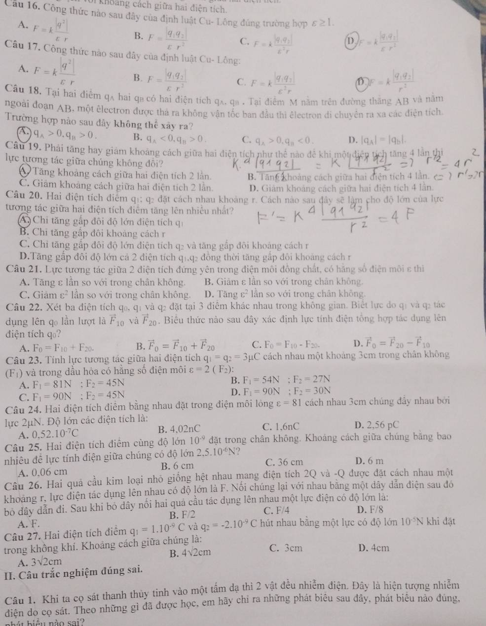 Với khoảng cách giữa hai điện tích,
Cầu 16. Công thức nào sau đây của định luật Cu- Lông đúng trường hợp varepsilon ≥ 1.
A. F=k |q^2|/varepsilon r 
B. F=frac |q_1q_2|varepsilon r^2 C. F=kfrac |q_1q_2|E^2r F=kfrac |q_1q_2|varepsilon r^2
D
Câu 17. Công thức nào sau đây của định luật Cu-Ling:
A. F=k |q^2|/varepsilon r  F=kfrac |q_1q_2|varepsilon^2r
B. F=frac |q_1q_2|varepsilon r^2 C. D F=kfrac |q_1q_2|r^2
Câu 18. Tại hai điểm qã hai qa có hai điện tích q_A.q_B Tại điểm M nằm trên đường thăng AB và năm
ngoài đoạn AB, một êlectron được thả ra không vận tốc ban đầu thi êlectron di chuyên ra xa các điện tích.
Trường hợp nào sau dây không thế xây ra?
A q_A>0.q_B>0. B. q_A<0.q_B>0. C. q_A>0.q_B<0. D. beginvmatrix q_Aendvmatrix =beginvmatrix q_bendvmatrix .
Câu 19. Phải tăng hay giảm khoảng cách giữa hai điện tích như thể nào để khi một diện th tăng 4 lần thi
lực tương tác giữa chúng không đôi?
* Tăng khoảng cách giữa hai điện tích 2 lần. B. Tăng khoảng cách giữa hai điện tích 4 lần.
C. Giảm khoảng cách giữa hai điện tích 2 lần. D. Giảm khoảng cách giữa hai điện tích 4 lần.
Câu 20. Hai điện tích điểm q1; q2 đặt cách nhau khoảng r. Cách nào sau đây sẽ làm cho độ lớn của lực
tương tác giữa hai điện tích điểm tăng lên nhiều nhất?
A Chi tăng gấp đôi độ lớn điện tích qi
B. Chi tăng gấp đôi khoảng cách r
C. Chỉ tăng gấp đôi độ lớn điện tích q2 và tăng gắp đôi khoảng cách r
D.Tăng gấp đôi độ lớn cả 2 điện tích q1.q2 đồng thời tăng gấp đôi khoảng cách r
Câu 21. Lực tương tác giữa 2 điện tích đứng yên trong điện môi đồng chất, có hằng số điện môi ε thi
A. Tăng ε lần so với trong chân không. B. Giâm ε lần so với trong chân không.
C. Giảm c^2 lần so với trong chân không. D. Tầng varepsilon^2 lần so với trong chân không.
Câu 22. Xét ba điện tích q₀, qị và q₂ đặt tại 3 điểm khác nhau trong không gian. Biết lực do qị và q2 tác
dụng lên qo lần lượt là vector F_10 và vector F_20. Biểu thức nào sau đây xác định lực tính điện tổng hợp tác dụng lên
diện tích q₀?
A. F_0=F_10+F_20. B. vector F_0=vector F_10+vector F_20 C. F_0=F_10-F_20. D. vector F_0=vector F_20-vector F_10
Câu 23. Tính lực tương tác giữa hai điện tích q_1=q_2=3 μC cách nhau một khoảng 3cm trong chân không
(F_1) và trong dầu hỏa có hằng số điện môi varepsilon =2(F_2):
A. F_1=81N;F_2=45N
B. F_1=54N;F_2=27N
C. F_1=90N;F_2=45N D. F_1=90N;F_2=30N
Câu 24. Hai điện tích điểm bằng nhau đặt trong điện môi lóng varepsilon =81 cách nhau 3cm chúng đầy nhau bởi
lực 2μN. Độ lớn các điện tích là: D. 2,56 pC
A. 0.52.10^(-7)C B. 4.02nC C. 1,6nC
Câu 25. Hai điện tích điểm cùng độ lớn 10^(-9) đặt trong chân không. Khoảng cách giữa chúng bằng bao
nhiêu để lực tính điện giữa chúng có độ lớn 2,5.10^(-6)N C. 36 cm D. 6 m
A. 0,06 cm B. 6 cm
Câu 26. Hai quả cầu kim loại nhỏ giống hệt nhau mang điện tích 2Q và -Q được đặt cách nhau một
khoảng r, lực điện tác dụng lên nhau có độ lớn là F. Nối chúng lại với nhau bằng một dây dẫn diện sau đó
bỏ dây dẫn đi. Sau khi bỏ dây nối hai quả cầu tác dụng lên nhau một lực điện có độ lớn là:
B. F/2 C. F/4 D. F/8
A. F.
Câu 27. Hai điện tích điểm q_1=1.10^(-9)C và q_2=-2.10^(-9)C hút nhau bằng một lực có độ lớn 10^(-5)N khi đặt
trong không khí. Khoảng cách giữa chúng là: C. 3cm D. 4cm
A. 3sqrt(2)cm B. 4sqrt(2)cm
II. Câu trắc nghiệm đúng sai.
Câu 1. Khi ta cọ sát thanh thủy tinh vào một tấm dạ thì 2 vật đều nhiễm điện. Đây là hiện tượng nhiễm
điện do cọ sát. Theo những gì đã được học, em hãy chỉ ra những phát biêu sau đây, phát biểu nào đúng,
bhát biểu nào sai?