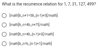 What is the recurrence relation for 1, 7, 31, 127, 499?
[math]b__ n+1=5b_  n-1 +3[ [/math]
[math]b_ n=4b_  _ n+7![ math]
[math]b_ n=4b_ (n-1)+3[ math]
[math]b_ n=b_ (n-1)+1[/ math]