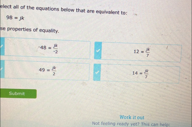 elect all of the equations below that are equivalent to:
98=jk
se properties of equality.
-48= jk/-2 
12= jk/7 
49= jk/2 
14= jk/7 
Submit
Work it out
Not feeling ready yet? This can help: