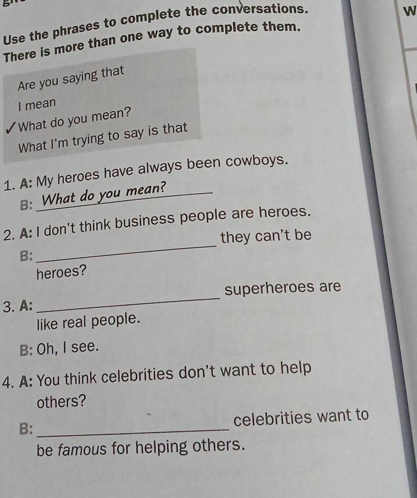 Use the phrases to complete the conversations.
W
There is more than one way to complete them.
Are you saying that
I mean
What do you mean?
What I'm trying to say is that
1. A: My heroes have always been cowboys.
B: What do you mean?
_
2. A: I don't think business people are heroes.
they can't be
B:
heroes?
_
superheroes are
3. A:
like real people.
B: Oh, I see.
4. A: You think celebrities don't want to help
others?
B:_ celebrities want to
be famous for helping others.