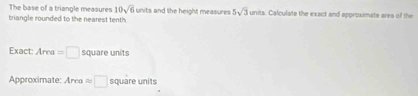 The base of a triangle measures 10sqrt(6) units and the height measures 5sqrt(3)units. Calculate the exact and approximate area of the 
triangle rounded to the nearest tenth 
Exact: Area=□ square units
Approximate: Area approx □ square units