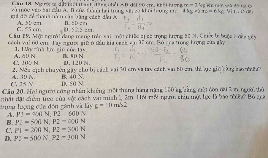 Người ta đặt một thanh đồng chất AB dài 90 cm, khối lượng m=2kg ên một giá đỡ tại O
và móc vào hai đầu A, B của thành hai trọng vật có khối lượng m_1=4kg và m_2=6kg. Vị trí O đặt
giá đỡ để thanh nằm cân bằng cách đầu A
A. 50 cm. B. 60 cm.
C. 55 cm. D: 52,5 cm.
Câu 19. Một người đang mang trên vai một chiếc bị có trọng lượng 50 N. Chiếc bị buộc ở đầu gậy
cách vai 60 cm. Tay người giữ ở đầu kia cách vai 30 cm. Bỏ qua trọng lượng của gậy.
1. Hãy tỉnh lực giữ của tay.
A. 60 N. B. 80 N.
C. 100 N. D. 120 N.
2. Nếu dịch chuyển gậy cho bị cách vai 30 cm và tay cách vai 60 cm, thì lực giữ bằng bao nhiêu?
A. 30 N. B. 40 N.
C. 25 N. D. 50 N.
Câu 20. Hai người công nhân khiêng một thùng hàng nặng 100 kg bằng một đòn dài 2 m, người thứ
nhất đặt điểm treo của vật cách vai mình l, 2m. Hỏi mỗi người chịu một lực là bao nhiêu? Bỏ qua
trọng lượng của đòn gánh và lấy g=10m/s2
A. P1=400N; P2=600N
B. P1=500N; P2=400N
C. P1=200N; P2=300N
D. P1=500N; P2=300N