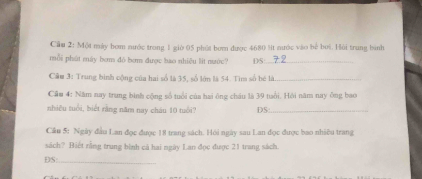 Cầu 2: Một máy bơm nước trong 1 giờ 05 phút bơm được 4680 lít nước vào bể bơi. Hỏi trung bình 
mỗi phút máy bơm đỏ bơm được bao nhiêu lít nước? DS:_ 
Cầu 3: Trung bình cộng của hai số là 35, số lớn là 54. Tìm số bé là_ 
Câu 4: Năm nay trung bình cộng số tuổi của hai ông cháu là 39 tuổi. Hỏi năm nay ông bao 
nhiêu tuổi, biết rằng năm nay cháu 10 tuổi? DS:._ 
Câu 5: Ngày đầu Lan đọc được 18 trang sách. Hỏi ngày sau Lan đọc được bao nhiêu trang 
sách? Biết rằng trung bình cả hai ngày Lan đọc được 21 trang sách. 
DS:_