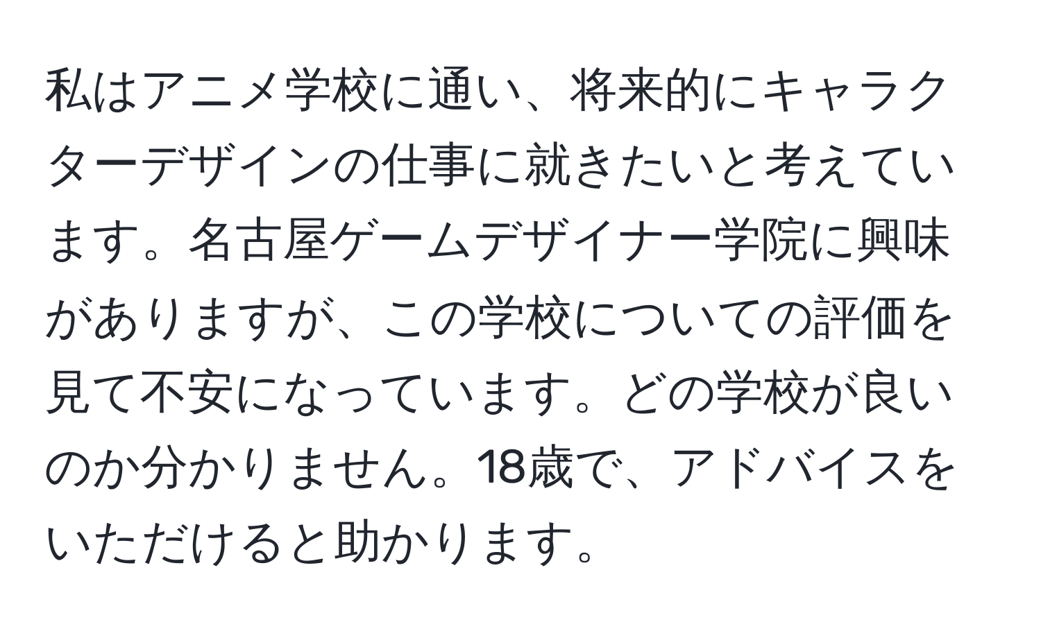 私はアニメ学校に通い、将来的にキャラクターデザインの仕事に就きたいと考えています。名古屋ゲームデザイナー学院に興味がありますが、この学校についての評価を見て不安になっています。どの学校が良いのか分かりません。18歳で、アドバイスをいただけると助かります。