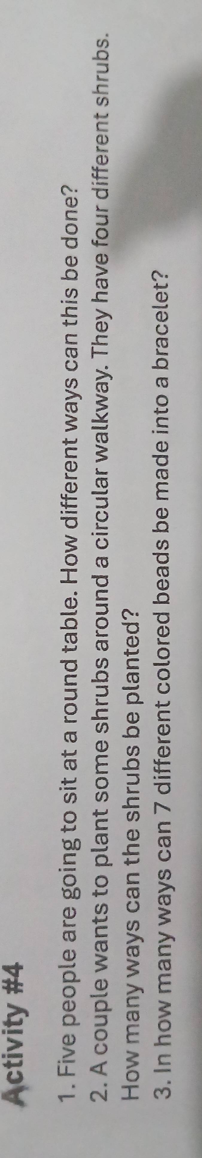Activity #4 
1. Five people are going to sit at a round table. How different ways can this be done? 
2. A couple wants to plant some shrubs around a circular walkway. They have four different shrubs. 
How many ways can the shrubs be planted? 
3. In how many ways can 7 different colored beads be made into a bracelet?