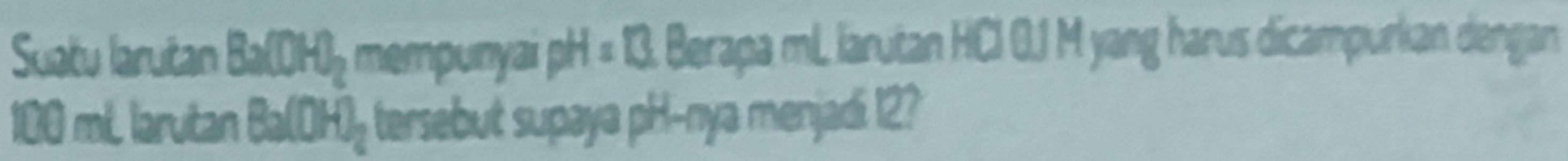 Suatu larutan Ba(OH)_2 mempunyai pH=13. Berapa mL larutan HCI 0.1 M yang harus dicampurkan dengan
100 mL laruitan Ba(OH)_2 tersebut supaya pH -nya menjadi 12?